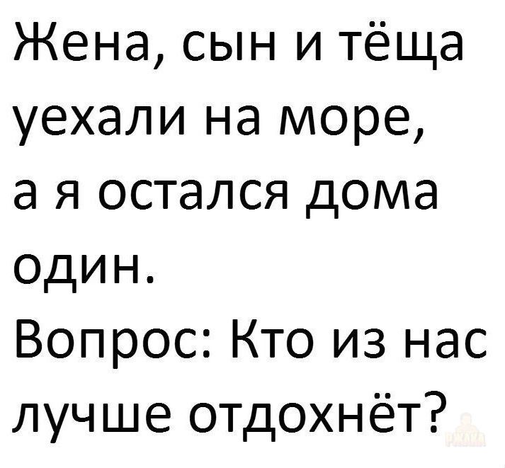 Жена, сын и тёща уехали на море, а я остался дома один. Вопрос: Кто из нас лучше отдохнёт?