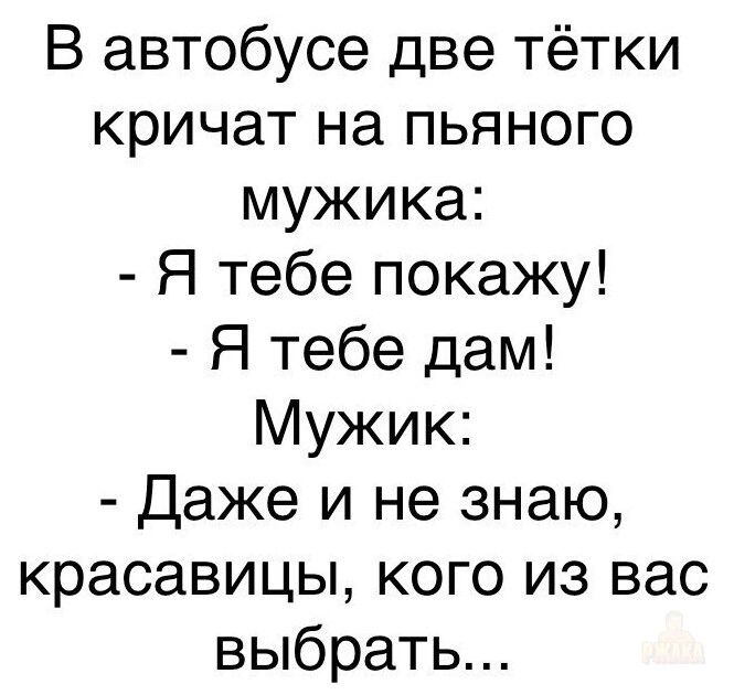 В автобусе две тётки кричат на пьяного мужика:
- Я тебе покажу!
- Я тебе дам!
Мужик:
- Даже и не знаю, красавицы, кого из вас выбрать...