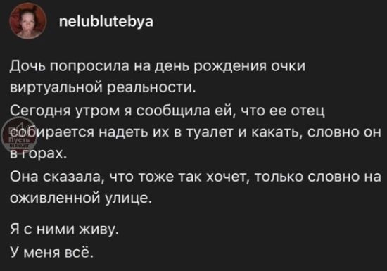 Дочь попросила на день рождения очки виртуальной реальности.
Сегодня утром я сообщила ей, что ее отец собирается надеть их в туалет и какать, словом во горах.
Она сказала, что тоже так хочет, только словно на оживленной улице.
Я с ними живу.
У меня всё.