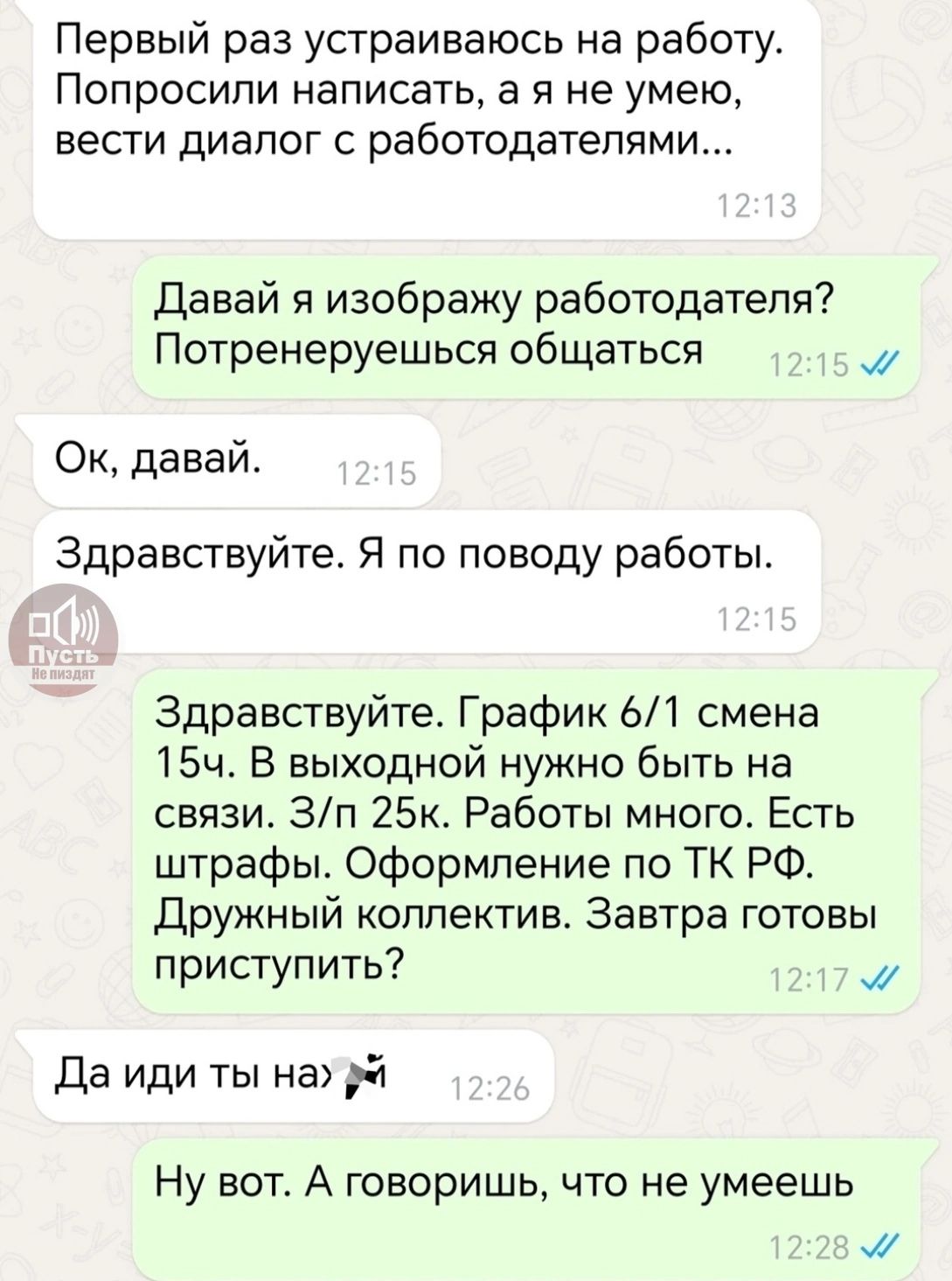Первый раз устраиваюсь на работу. Попросили написать, а я не умею, вести диалог с работодателями...
Давай я изображаю работодателя? Потренеруемся общаться
Ок, давай.
Здравствуйте. Я по поводу работы.
Здравствуйте. График 6/1 смена 15ч. В выходной нужно быть на связи. 3/н 25к. Работы много. Есть штрафы. Оформление по ТК РФ. Дружный коллектив. Завтра готовы приступить?
Да иди ты на
Ну вот. А говоришь, что не умеешь
