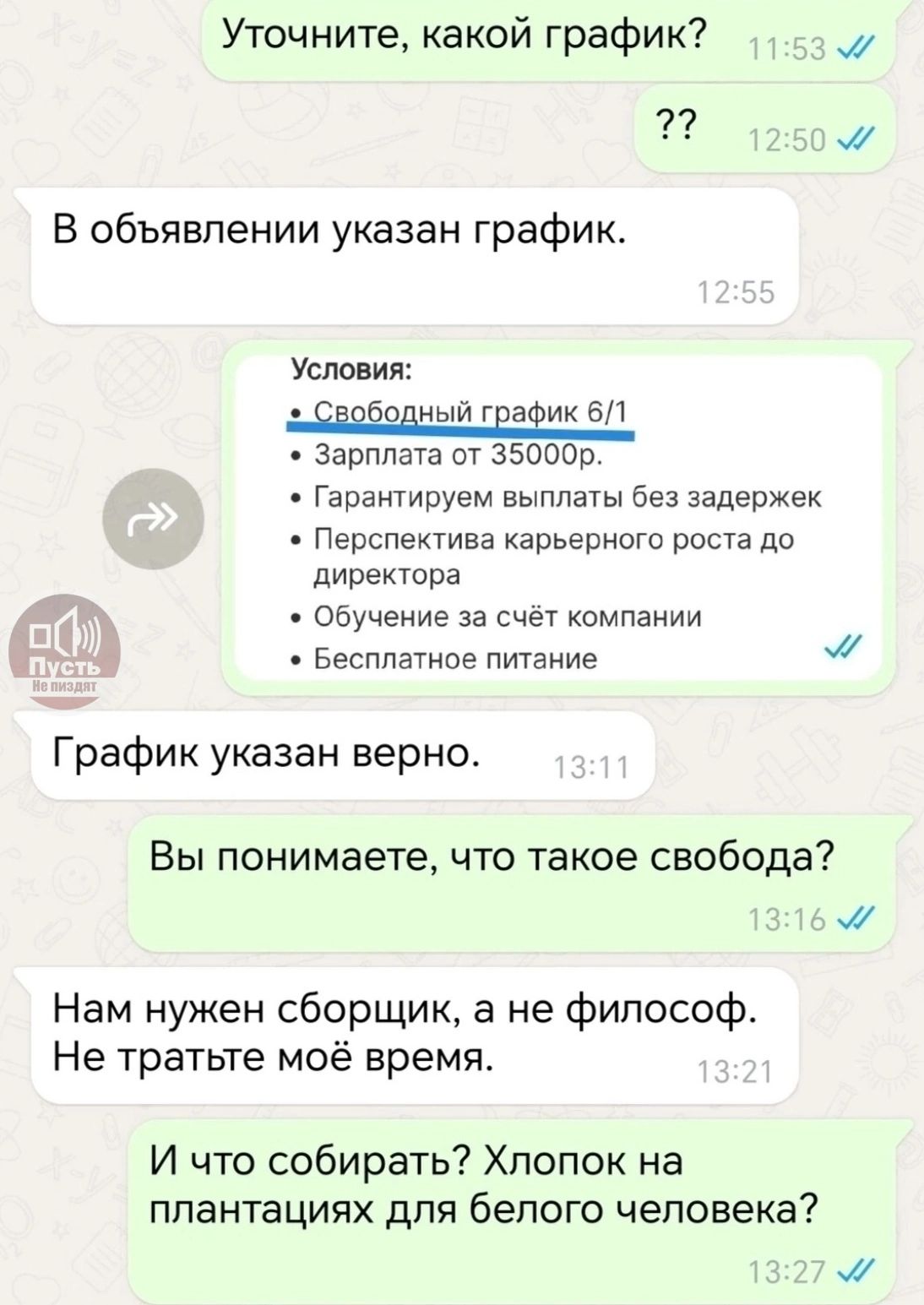 Уточните, какой график? В объявлении указан график. Условия: Свободный график 6/1. Зарплата от 35000р. Гарантируем выплаты без задержек. Перспектива карьерного роста до директора. Обучение за счёт компании. Бесплатное питание. График указан верно. Вы понимаете, что такое свобода? Нам нужен сборщик, а не философ. Не тратьте моё время. И что собирать? Хлопок на плантациях для белого человека?