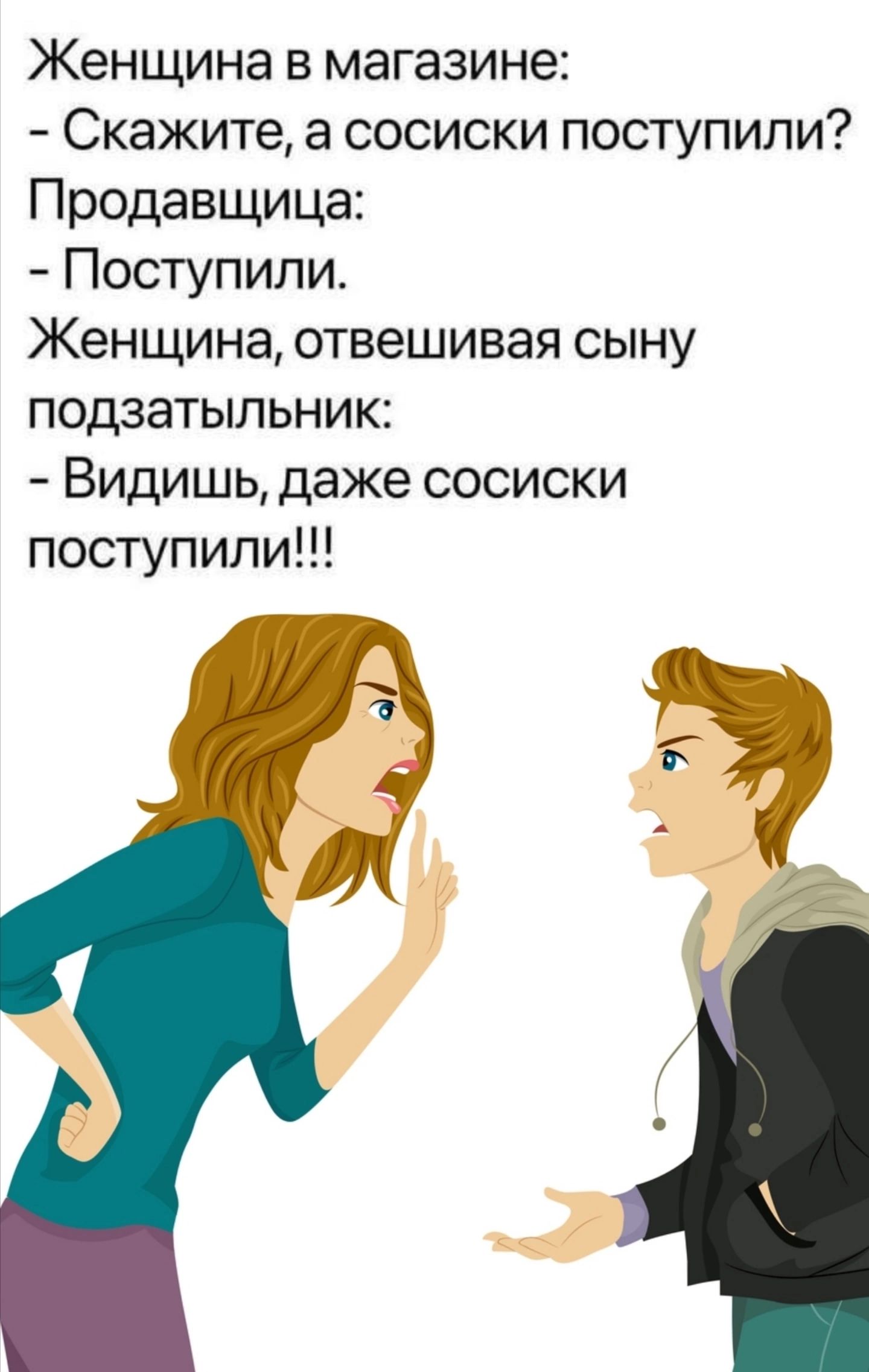 Женщина в магазине:
- Скажите, а сосиски поступили?
Продавщица:
- Поступили.
Женщина, отвешивая сыну подзатыльник:
- Видишь, даже сосиски поступили!!!