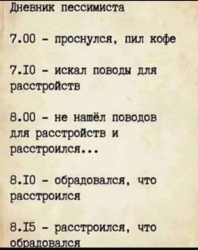 Дневник пессимиста
7.00 - проснулся, пил кофе
7.10 - искал поводы для расстройств
8.00 - не нашёл поводов для расстройств и расстроился...
8.10 - обрадовался, что расстроился
8.15 - расстроился, что обрадовался