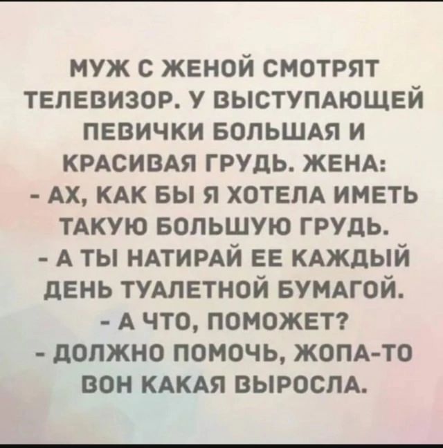 МУЖ С ЖЕНОЙ СМОТРЯТ ТЕЛЕВИЗОР. У ВЫСТУПАЮЩЕЙ ПЕВИЧКИ БОЛЬШАЯ И КРАСИВАЯ ГРУДЬ. ЖЕНА:
- АХ, КАК БЫ Я ХОТЕЛА ИМЕТЬ ТАКУЮ БОЛЬШУЮ ГРУДЬ.
- А ТЫ НАТИРАЙ ЕЕ КАЖДЫЙ ДЕНЬ ТУАЛЕТНОЙ БУМАГОЙ.
- А ЧТО, ПОМОЖЕТ?
- ДОЛЖНО ПОМОЧЬ, ЖОПА-ТО ВОН КАКЯ ВЫРОСЛА.