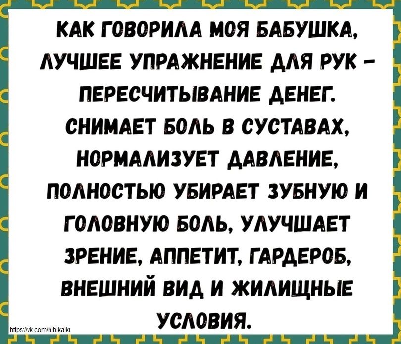 КАК ГОВОРИЛА МОЯ БАБУШКА, ЛУЧШЕЕ УПРАЖНЕНИЕ ДЛЯ РУК - ПЕРЕСЧИТЫВАНИЕ ДЕНЕГ. СНИМАЕТ БОЛЬ В СУСТАВАХ, НОРМАЛИЗУЕТ ДАВЛЕНИЕ, ПОЛНОСТЬЮ УБИРАЕТ ЗУБНУЮ И ГОЛОВНУЮ БОЛЬ, УЛУЧШАЕТ ЗРЕНИЕ, АППЕТИТ, ГАРДЕРОБ, ВНЕШНИЙ ВИД И ЖИЛИЩНЫЕ УСЛОВИЯ.