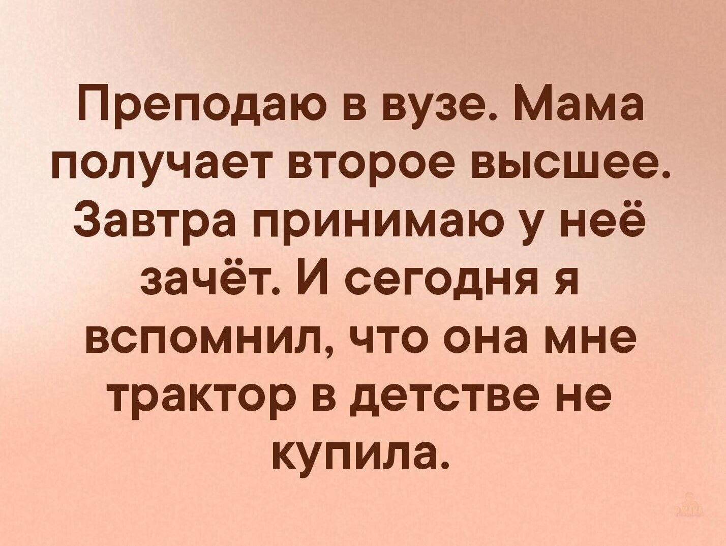 Преподаю в вузе. Мама получает второе высшее. Завтра принимаю у неё зачет. И сегодня я вспомнил, что она мне трактор в детстве не купила.