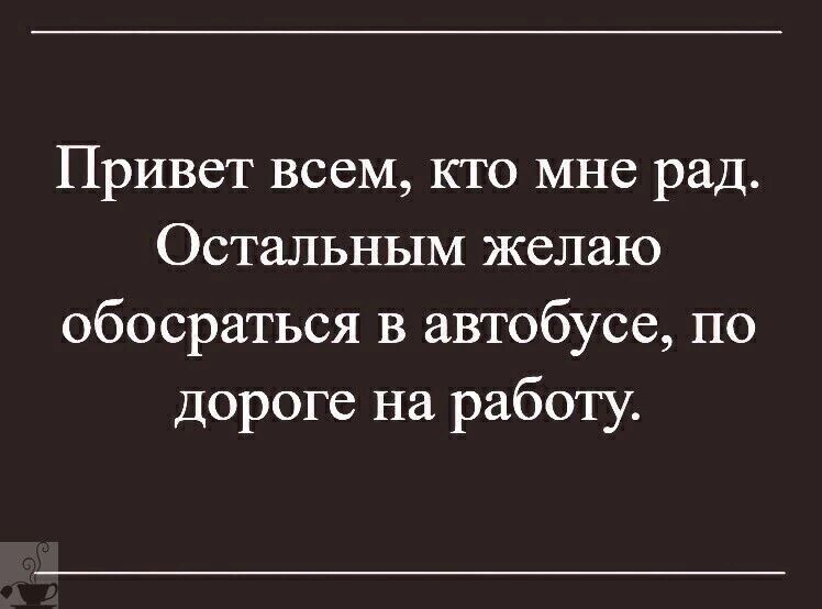 Привет всем, кто мне рад. Остальным желаю обосратиться в автобусе, по дороге на работу.