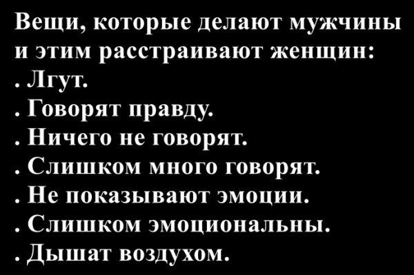 Вещи, которые делают мужчины и этим расстраивают женщин:
. Лгут.
. Говорят правду.
. Ничего не говорят.
. Слишком много говорят.
. Не показывают эмоции.
. Слишком эмоциональны.
. Дышат воздухом.