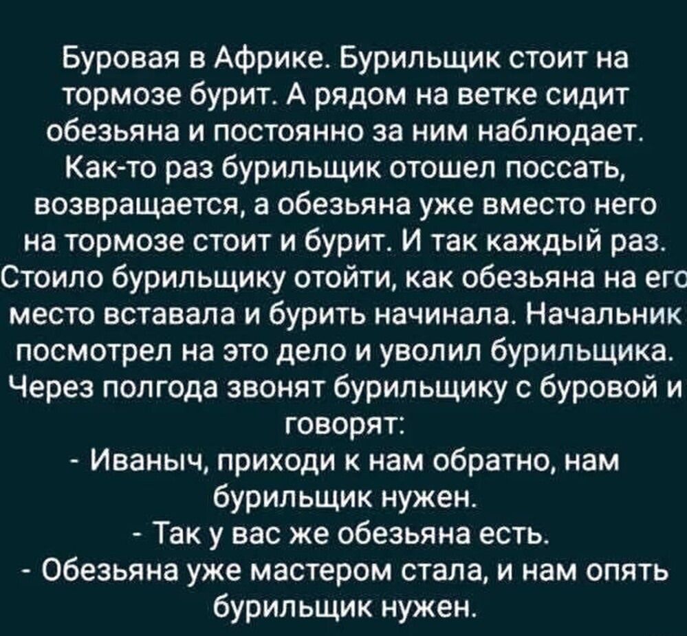 Буровая в Африке. Бурильщик стоит на тормозе бурит. А рядом на ветке сидит обезьяна и постоянно за ним наблюдает. Как-то раз бурильщик отошел поссать, возвращается, а обезьяна уже вместо него на тормозе стоит и бурит. И так каждый раз. Стоило бурильщику отойти, как обезьяна на его место вставала и бурить начинала. Начальник посмотрел на это дело и уволил бурильщика. Через полгода звонят бурильщику с буровой и говорят: - Иваныч, приходи к нам обратно, нам бурильщик нужен. - Так у вас же обезьяна есть. - Обезьяна уже мастером стала, и нам опять бурильщик нужен.