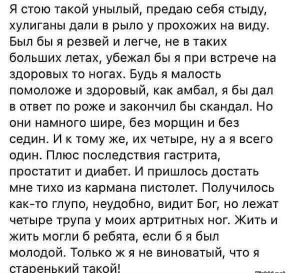 Я стою такой унылый, предаю себя стыду, хулиганы дали в рыло у проходящих на виду. Был бы я резвей и легче, не в таких больших летах, убежал бы я при встрече на здоровых то ногах. Будь я малость помоложе и здоровый, как амбал, я бы дал в ответ по роже и закончил бы скандал. Но они намного шире, без морщин и без седин. И к тому же, их четыре, ну а у всего один. Плюс последствия гастрита, простатита и диабета. И пришлось достать мне тихо из кармана пистолет. Получилось так-то грубо, неудобно, видит бог, но лежат четыре трупа у моих артистичных ног. Жить и жить могли 六ребята, если б я был молодо. Только я не виноват, что я старенький такой!