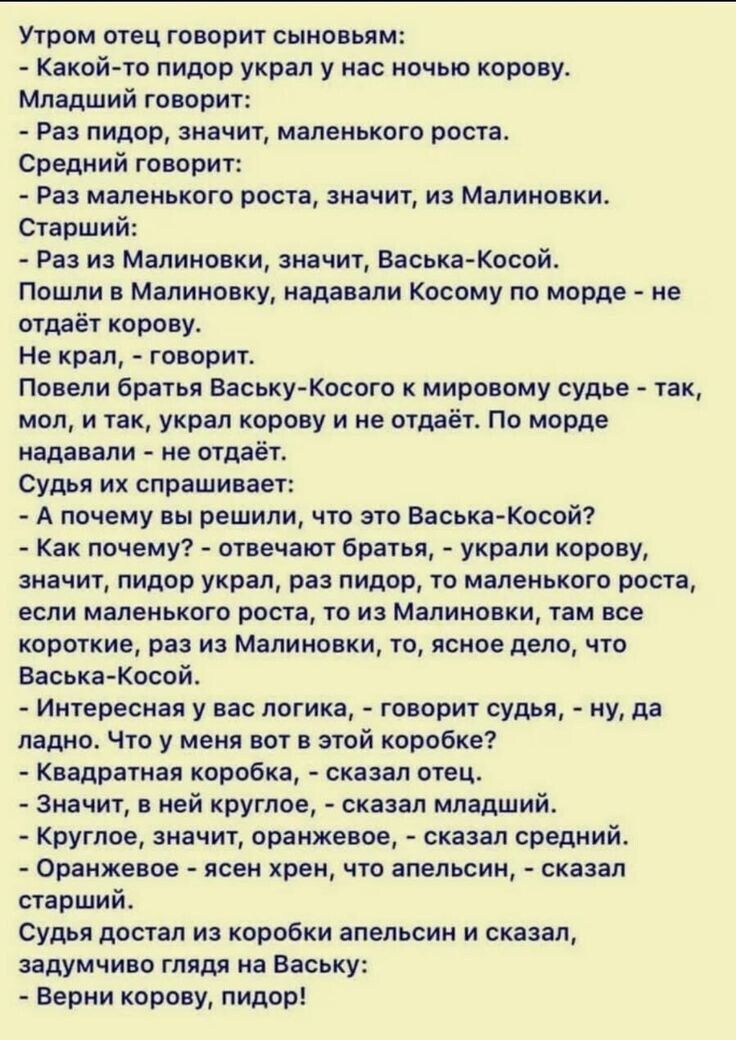 Утром отец говорит с сыновьями:
- Какой-то пидор украл у нас ночью корову.
Младший говорит:
- Раз пидор, значит, маленького роста.
Средний говорит:
- Раз маленького роста, значит, из Малиновки.
Старший:
- Раз из Малиновки, значит, Васька-Косой.
Пошли в Малиновку, надавали Косому по морде - не отдаёт корову.
Не крал, - говорит.
Провели братьев Ваську-Косого к мировому судье - так, мол, и так, украл корову и не отдаёт. По морде надавали - не отдаёт.
Судья их спрашивает:
- А почему вы решили, что это Васька-Косой?
- Как почему? - отвечает брат: - украл корову, значит, пидор украл, раз пидор, то маленького роста, если маленького роста, то из Малиновки, так значит, раз из Малиновки, то, скорее всего, Васька-Косой.
- И у логики, - говорит судья, - ну, да и ладно. Что ж мне делать с тобой коровой?
- А вы, - говорит брат, - ведите его в суд. 
- Значит, вы не свидетели? - спросил судья молодым.
- Мы ж и не пробовали, - оказался брат.
Судья достал из коробки апельсин и сказал, завидев глядя на Ваську:
- Верни корову, пидор!