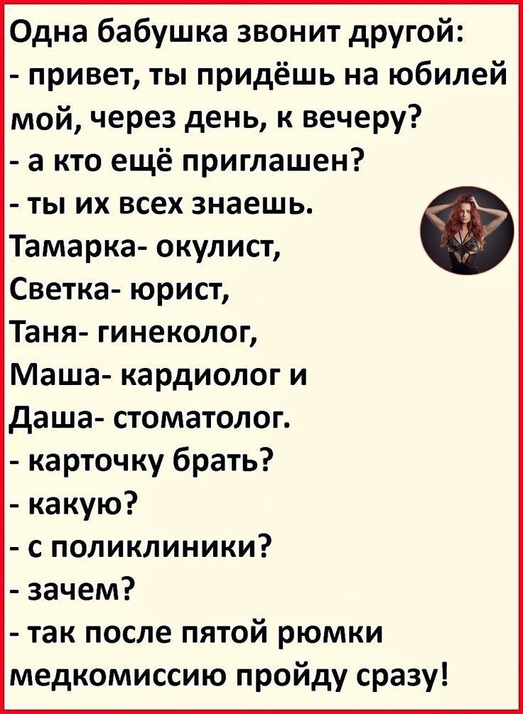 Одна бабушка звонит другой:  - привет, ты придёшь на юбилей мой, через день, к вечеру?  - а кто ещё приглашен?  - ты их всех знаешь.  Тамарка- окулист,  Светка- юрист,  Таня- гинеколог,  Маша- кардиолог и  Даша- стоматолог.  - карточку брать?  - какую?  - с поликлиники?  - зачем?  - так после пятой рюмки медкомиссию пройду сразу!