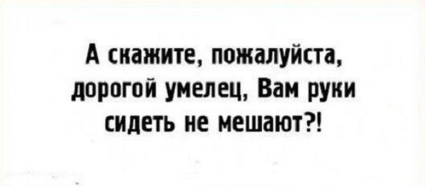 А скажите, пожалуйста, дорогой умелец, Вам руки сидеть не мешают?!