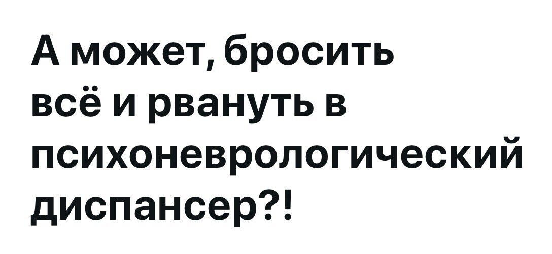 А может, бросить всё и рвануть в психоневрологический диспансер?!