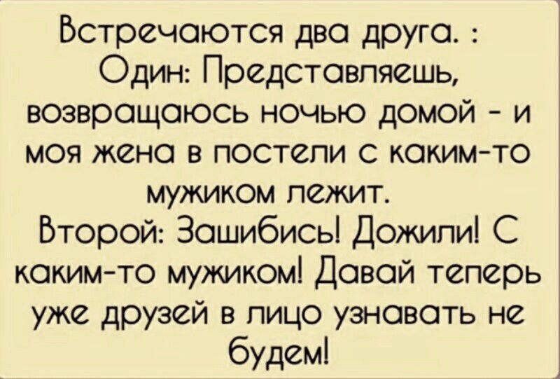 Встречаются два друга. : Один: Представляешь, возвращаюсь ночью домой - и моя жена в постели с каким-то мужиком лежит. Второй: Зашибись! Дожили! С каким-то мужиком! Давай теперь уже друзей в лицо узнавать не будем!