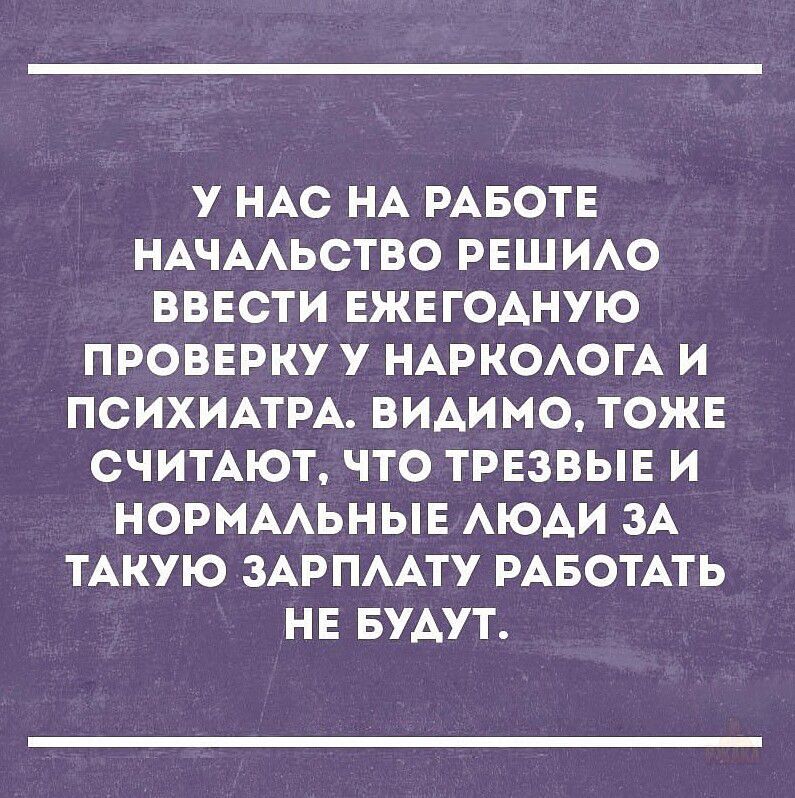 У нас на работе начальство решило ввести ежегодную проверку у нарколога и психиатра. Видимо, тоже считают, что трезвые и нормальные люди за такую зарплату работать не будут.