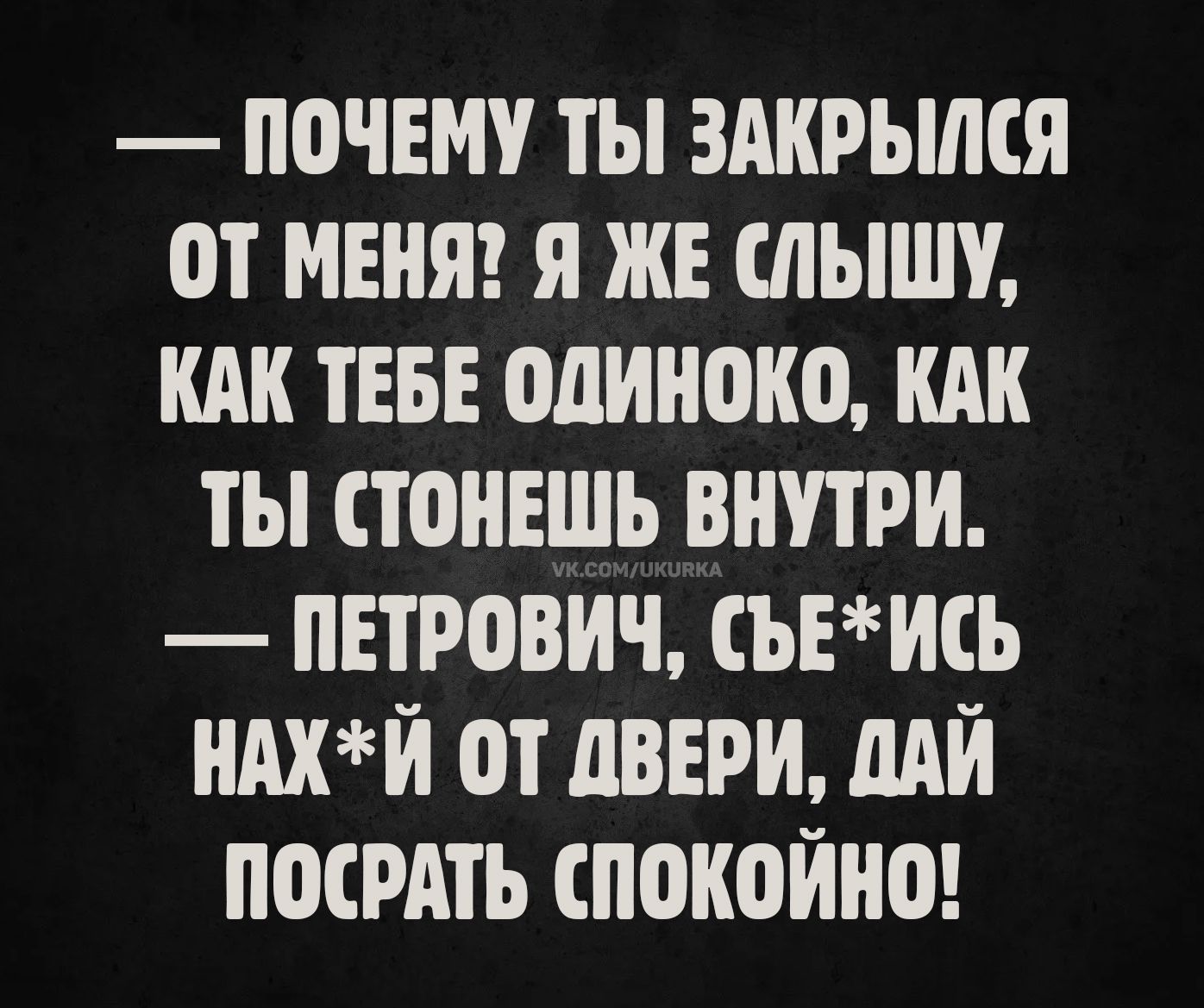 — почему ты закрылся от меня? я же слышу, как тебе одиноко, как ты стонешь внутри.
— Петрович, съ*ись нах*й от двери, дай посрать спокойно!