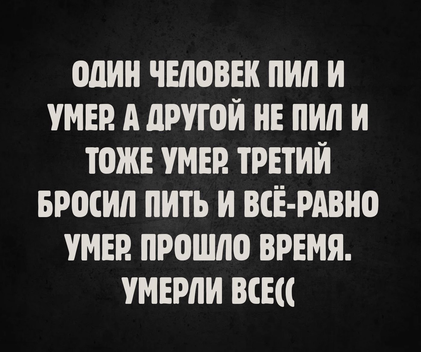 Один человек пил и умер. А другой не пил и тоже умер. Третий бросил пить и всё равно умер. Прошло время. Умерли все((