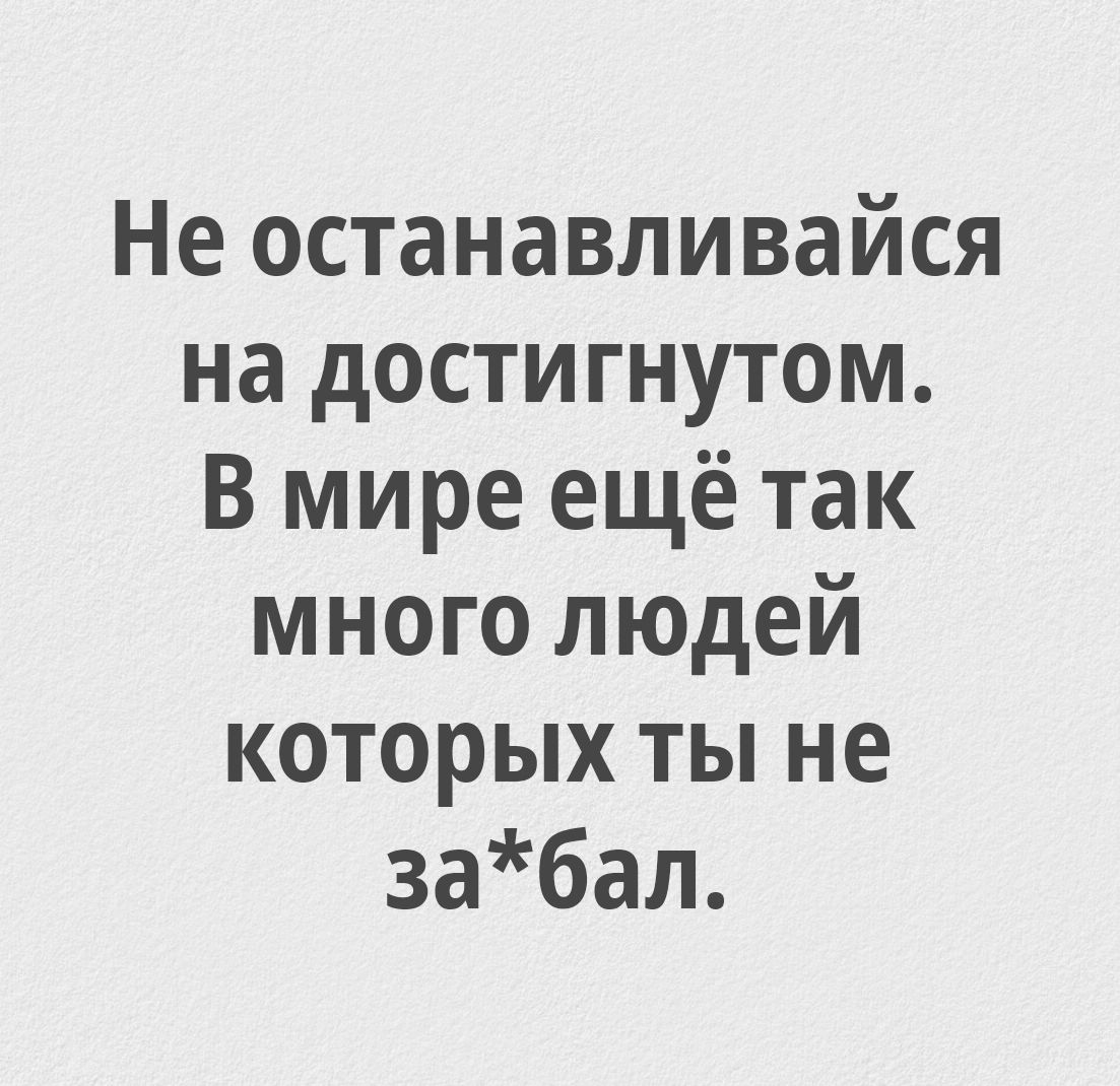 Не останавливайся на достигнутом. В мире ещё так много людей которых ты не за*бал.
