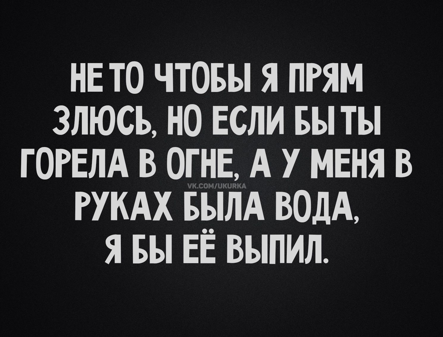НЕ ТО ЧТОБЫ Я ПРЯМ ЗЛЮСЬ, НО ЕСЛИ БЫ ТЫ ГОРЕЛА В ОГНЕ, А У МЕНЯ В РУКАХ БЫЛА ВОДА, Я БЫ ЕЁ ВЫПИЛ.