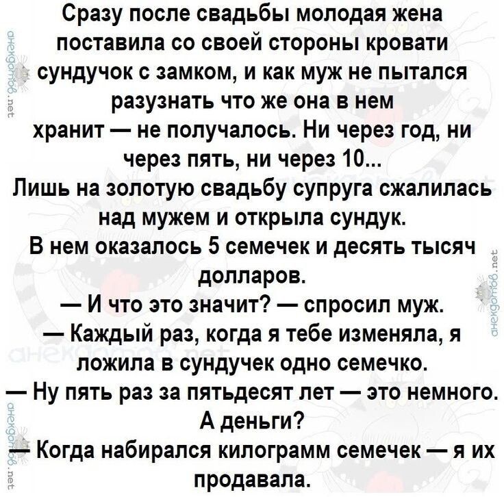 Сразу после свадьбы молодая жена поставила со своей стороны кровати сундук с замком, и как муж не пытался разузнать что же она в нем хранит — не получалось. Ни через год, ни через пять, ни через 10... Лишь на золотую свадьбу супруга cказалась над мужем и открыла сундук. В нем оказалось 5 семечек и десять тысяч долларов.
— И что это значит? — спросил муж.
— Каждый раз, когда я тебе изменяла, я ложила в сундук одно семечко.
— Ну так раз то пятьдесят раз — это немного.
А деньги? Когда набиралась килограмм семечек — я их продавала.