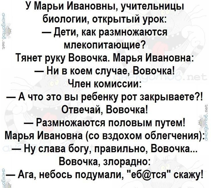 У Марьи Ивановны, учительницы биологии, открытый урок:
- Дети, как размножаются мелкопитающиеся?
Тянет руку Вовочка.
Марья Ивановна:
- Ни в коем случае, Вовочка!
Член комиссии:
- А что это вы ребенку рот закрываете?!
Отвечай, Вовочка!
- Размножаются половым путем!
Марья Ивановна (с вздохом облегчения):
- Ну слава богу, правильно, Вовочка...
Вовочка, злорадно:
- Ага, небось подумали, 'еб@тся' скажу!