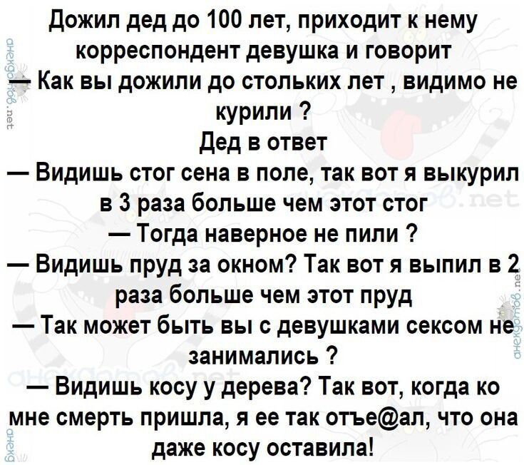 Дожил дед до 100 лет, приходит к нему корреспондент девушка и говорит
Как вы дожили до столько лет, видимо не курили ?
Дед в ответ
— Видишь стог сена в поле, так вот я выкурил в 3 раза больше чем этот стог
— Тогда наверное не пили ?
— Видишь пруд за окном? Так вот я выпил в 2 раза больше чем этот пруд
— Так может быть вы с девушками сексом не занимались ?
— Видишь косу у деревья? Так вот, когда ко мне смерть пришла, я её так отъ@ал, что она даже косу оставила!