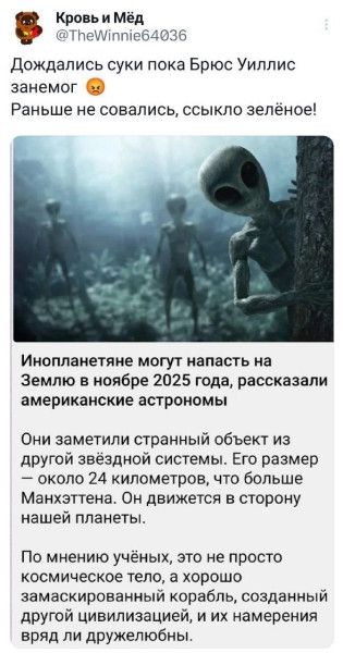 Дождались суки пока Брюс Уиллис займёт 😠 Раньше не совались, ссыколько зелёного! Инопланетяне могут напасть на Землю в ноябре 2025 года, рассказали американские астрономы. Они заметили странный объект из другой звёздной системы. Его размер — около 24 километров, что больше Манхэттена. Он движется в сторону нашей планеты. По мнению учёных, это не просто космическое тело, а хорошо замаскированный корабль, созданный другой цивилизацией, и их намерения ряд ли дружелюбны.