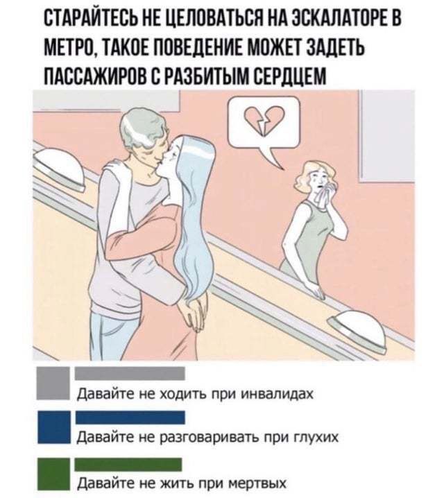 СТАРАЙТЕСЬ НЕ ЦЕЛОВАТЬСЯ НА ЭСКАЛАТОРЕ В МЕТРО, ТАКОЕ ПОВЕДЕНИЕ МОЖЕТ ЗАДЕТЬ ПАССАЖИРОВ С РАЗБИТЫМ СЕРДЦЕМ

Давайте не ходить при инвалидах
Давайте не разговаривать при глухих
Давайте не жить при мёртвых