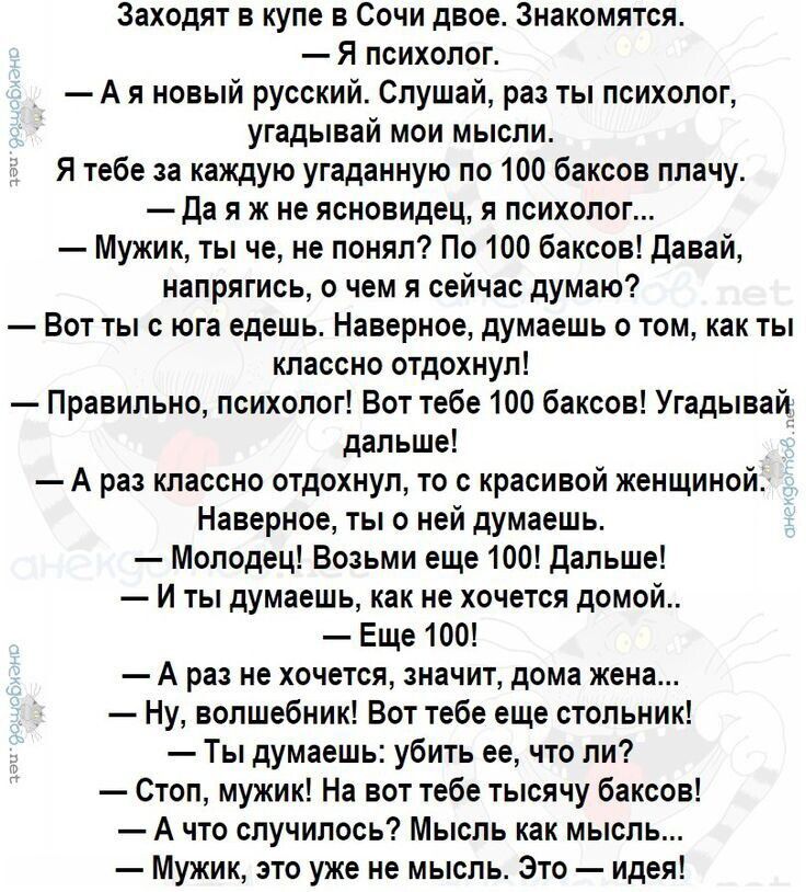 Заходят в купе в Сочи двое. Знакомятся.
— Я психолог.
— А я новый русский. Слушай, раз ты психолог, угадай мои мысли.

— Я тебе за каждую угаданную по 100 баксов плачу.
— Да я ж не ясновидец, я психолог...

— Мужик, ты че, не понял? По 100 баксов! Давай, напрягись, о чем я сейчас думаю?

— Вот ты с юга едешь. Наверное, думаешь о том, как там классно отдохнуть!
— Правильно, психолог! Вот тебе 100 баксов! Угадывай дальше!

— А раз классно отдохнуть, то с красивой женщиной.
— Молодец! Еще 100 bucks! Дальше!

— И ты думаешь, как же тебе на этот поезд домой...
— Еще!

— А раз не хочешь, знаешь, что делать, домой жену...
— Мужик, это уж не те мысли. Это — идеи!