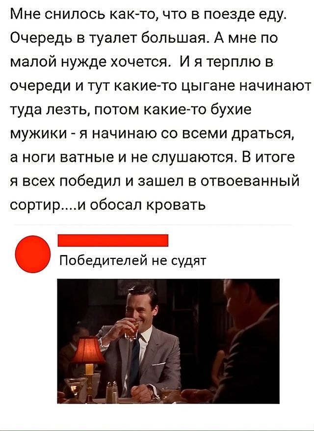 Мне снилось как-то, что в поезде еду. Очередь в туалет большая. А мне по малой нужде хочется. И я терплю в очереди и тут какие-то цыгане начинают туда лезть, потом какие-то бухие мужики - я начинаю со всеми драться, а ноги ватные и не слушаются. В итоге я всех победил и зашел в отвоеванный сортир....и обосрал кровать

Победителей не судят