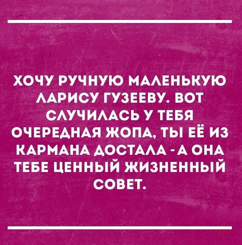 ХОЧУ РУЧНУЮ МАЛЕНЬКУЮ ЛАРИСУ ГУЗЕЕВУ. ВОТ СЛУЧИЛАСЬ У ТЕБЯ ОЧЕРЕДНАЯ ЖОПА, ТЫ ЕЁ ИЗ КАРМАНА ДОСТАЛА - А ОНА ТЕБЕ ЦЕННЫЙ ЖИЗНЕННЫЙ СОВЕТ.