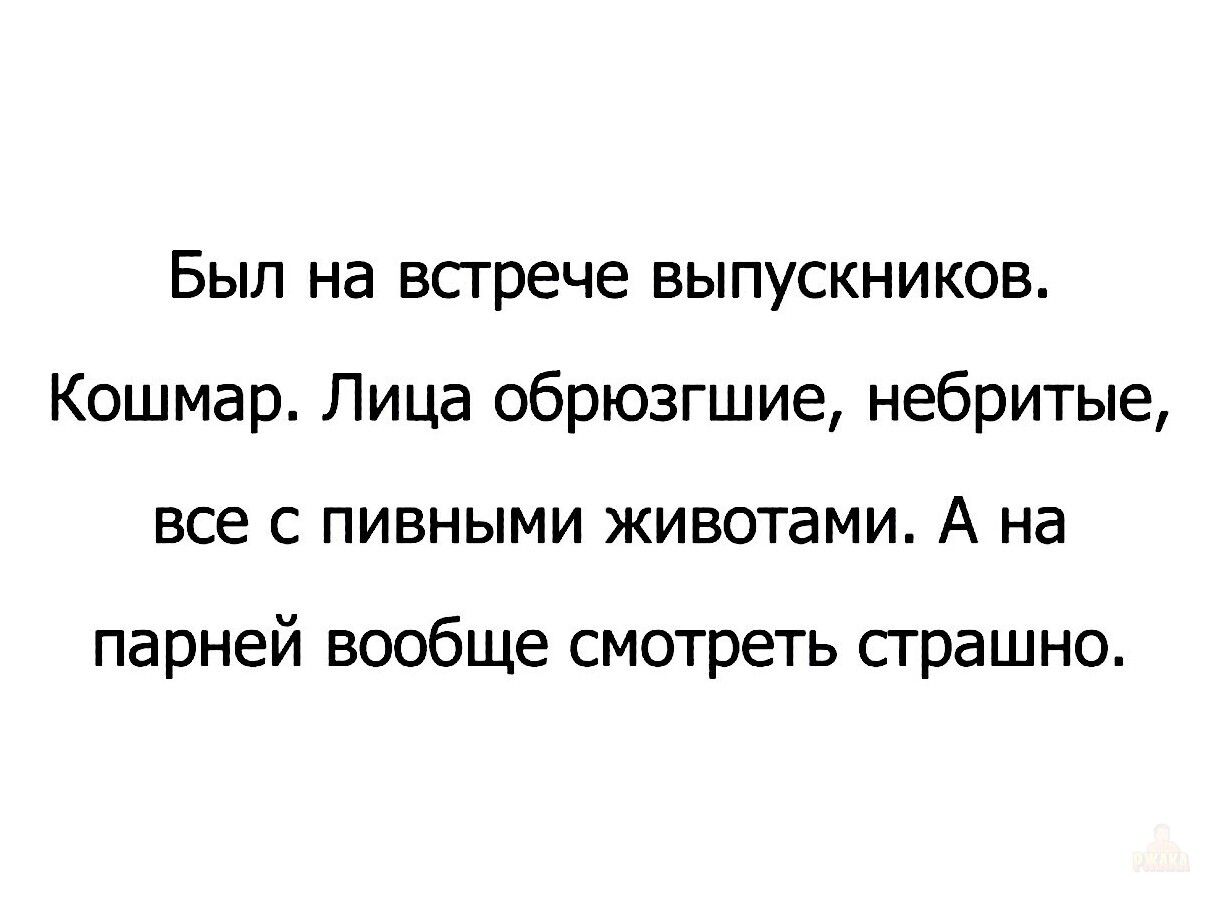 Был на встрече выпускников. Кошмар. Лица обрюзгшие, небритые, все с пивными животами. А на парней вообще смотреть страшно.