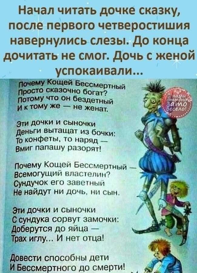 Начал читать дочке сказку, после первого четверостишия навершились слезы. До конца дочитать не смог. Дочь с женой успокаивали...

Почему Кощей Бессмертный Просто сказочно богат? Потому что он бездетный И к тому же — не женат.

Эти дочки и сыночки Деньги вытаскивают из бочки: То конфеты, то наряд — Вмиг папашу разорвут.

Почему Кощей Бессмертный Всемогущей властелины? Сынульки его знатные Не найдут ни дочка, ни сын.

Эти дочки и сыночки С сундука сорвут замочки: Доберутся до яйца — Трах иглу... и нет отца!

Довести способных детей И Бессмертного до смерти!