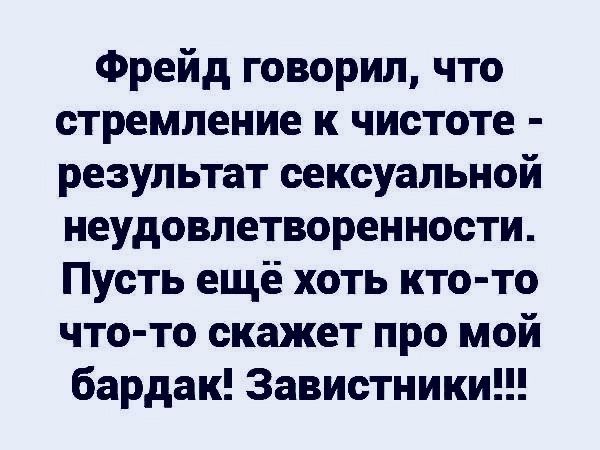 Фрейд говорил, что стремление к чистоте - результат сексуальной неудовлетворенности. Пусть ещё хоть кто-то что-то скажет про мой бардак! Завистники!!!