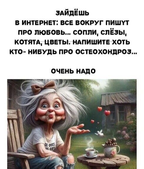 ЗАЙДЁШЬ
В ИНТЕРНЕТ: ВСЕ ВОКРУГ ПИШУТ ПРО ЛЮБОВЬ... СОПЛИ, СЛЁЗЫ, КОТЯТА, ЦВЕТЫ. НАПИШИТЕ ХОТЬ КТО-НИБУДЬ ПРО ОСТЕОХОНДРОЗ...
ОЧЕНЬ НАДО