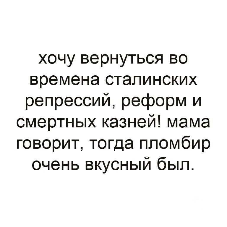 хочу вернуться во времена сталинских репрессий, реформ и смертных казней! мама говорит, тогда пломбир очень вкусный был.