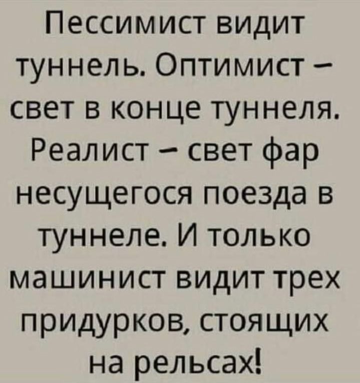 Пессимист видит туннель. Оптимист – свет в конце туннеля. Реалист – свет фар несущегося поезда в туннеле. И только машинист видит трёх придурков, стоящих на рельсах!