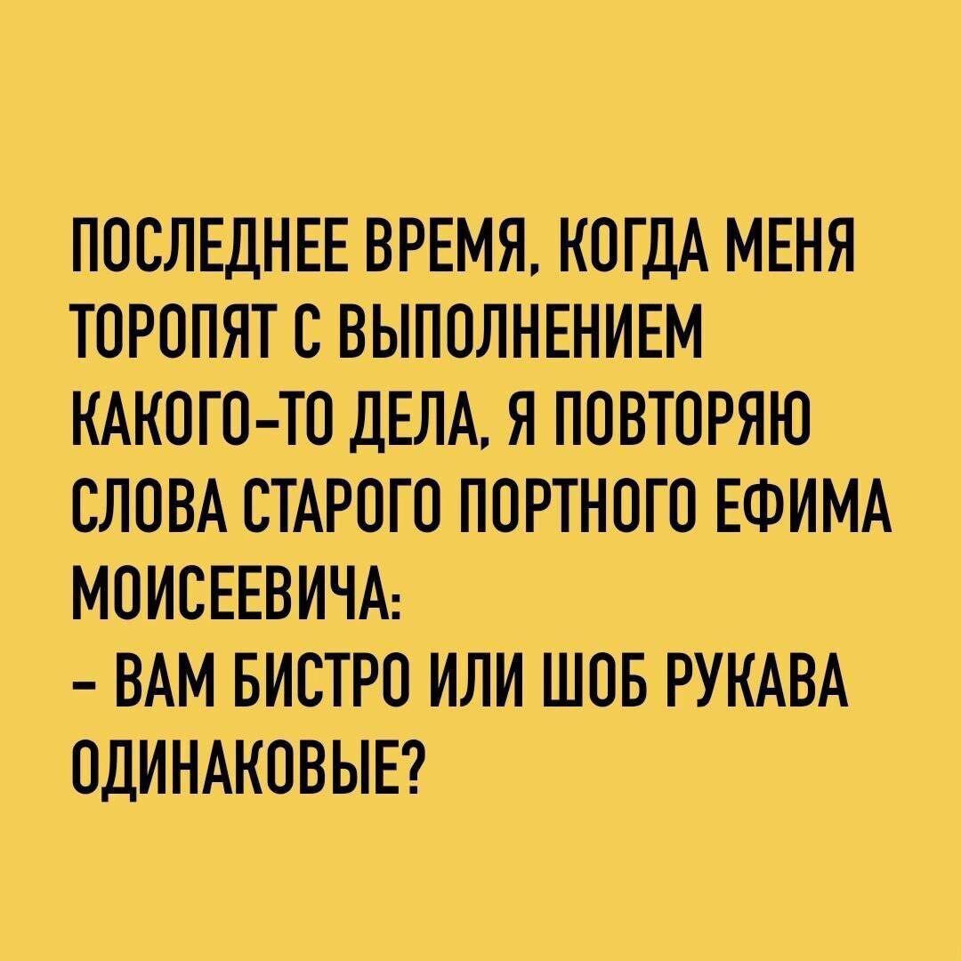 ПОСЛЕДНЕЕ ВРЕМЯ, КОГДА МЕНЯ ТОРОпят С ВЫПОЛНЕНИЕМ КАКОГО-ТО ДЕЛА, Я ПОВТОРЯЮ СЛОВА СТАРОГО ПОРТНОГО ЕФИМА МОИСЕЕВИЧА: - ВАМ БЫСТРО ИЛИ ШОБ РУКАВА ОДИНАКОВЫЕ?