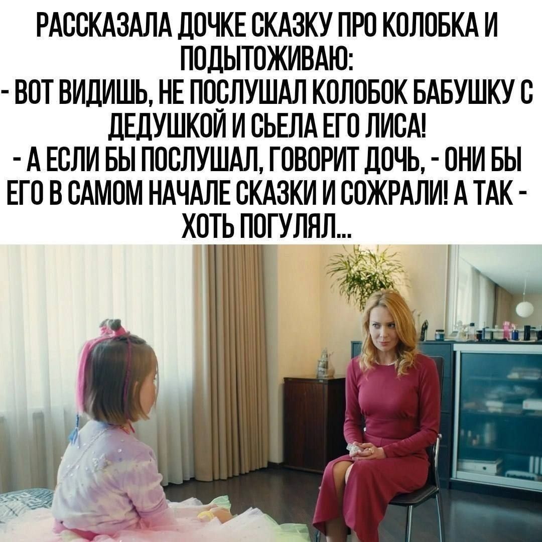 РАССКАЗАЛА ДОЧКЕ СКАЗКУ ПРО КОЛОБКА И ПОДЫТУЖИВАЮ: - ВОТ ВИДИШЬ, НЕ ПОСЛУШАЛ КОЛОБОК БАБУШКУ С ДЕДУШКОЙ И СЪЕЛ ЕГО ЛИСА! - А ЕСЛИ БЫ ПОСЛУШАЛ, ГОВОРИТ ДОЧЬ, - ОНИ БЫ ЕГО В САМОМ НАЧАЛЕ СКАЗКИ И СОЖРАЛИ! А ТАК - ХОТЬ ПОГУЛЯЛ...