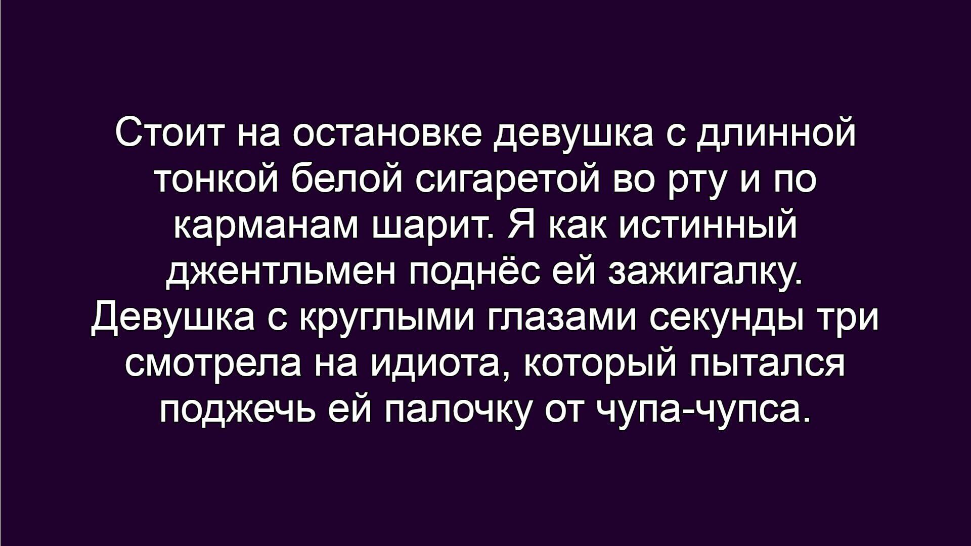 Стоит на остановке девушка с длинной тонкой белой сигаретой во рту и по карманам шарит. Я как истинный джентльмен поднёс ей зажигалку.
Девушка с круглыми глазами секунды три смотрела на идиота, который пытался поджечь ей палочку от чупа-чупса.