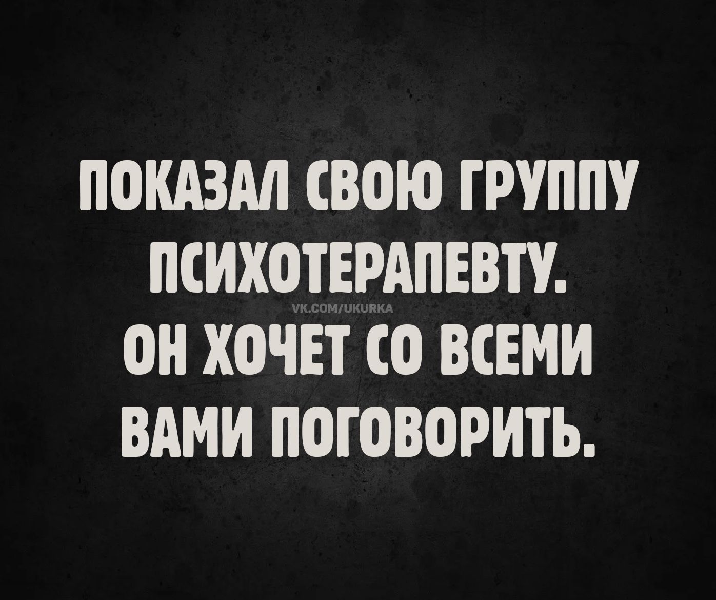 ПОКАЗАЛ СВОЮ ГРУППУ ПСИХОТЕРАПЕВТУ. ОН ХОЧЕТ СО ВСЕМИ ВАМИ ПОГОВОРИТЬ.