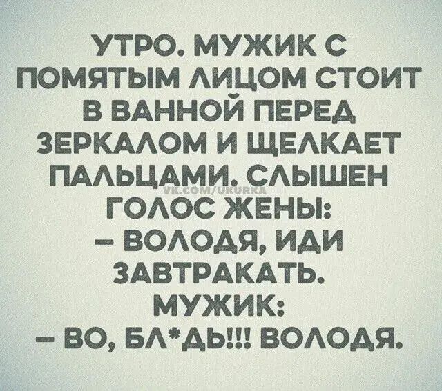 УТРО. МУЖИК С ПОМЯТЫМ ЛИЦОМ СТОИТ В ВАННОЙ ПЕРЕД ЗЕРКАЛОМ И ЩЕЛКАЕТ ПАЛЬЦАМИ. СЛЫШЕН ГОЛОС ЖЕНЫ: - ВОЛОДЯ, ИДИ ЗАВТРАКАТЬ. МУЖИК: -ВО, БЛ*ДЬ!!! ВОЛОДЯ.