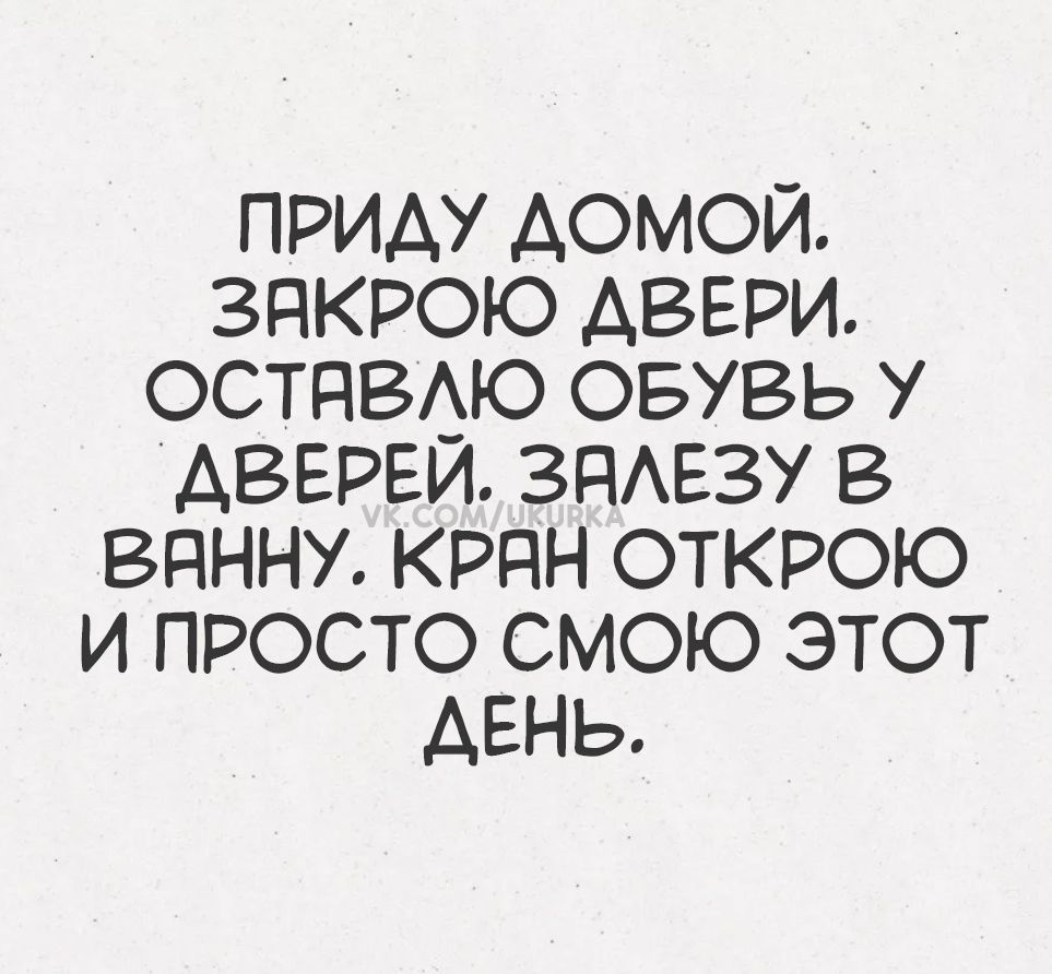ПРИДУ ДОМой. ЗАКРОЮ ДВЕРИ. ОСТАВЛЮ ОБУВЬ У ДВЕРЕЙ. ЗАЛЕЗУ В ВАННУ. КРАН ОТКРОЮ И ПРОСТО СМОЮ ЭТОТ ДЕНЬ.