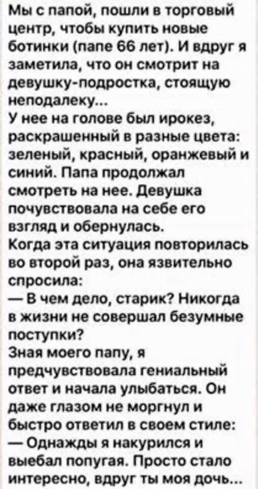 Мы с папой, пошли в торговый центр, чтобы купить новые ботинки (папе 66 лет). И вдруг я заметила, что он смотрит на девушку-подростка, стоящую неподалеку...
У него на голове был ирокез, раскрашенный в разные цвета: зеленый, красный, оранжевый и синий. Папа продолжал смотреть на нее. Девушка почувствовала на себе его взгляд и обернулась.
Когда эта ситуация повторилась во второй раз, она яростно спросила:
— В чем дело, старик? Никогда в жизни не совершал безумные поступки?
Зная моего папу, я предчувствовала гениальный ответ и начала улыбаться. Он даже глазом не моргнул и быстро ответил в своем стиле:
— Однажды я накурился и вывал попугая. Просто стало интересно, вдруг ты моя дочь...