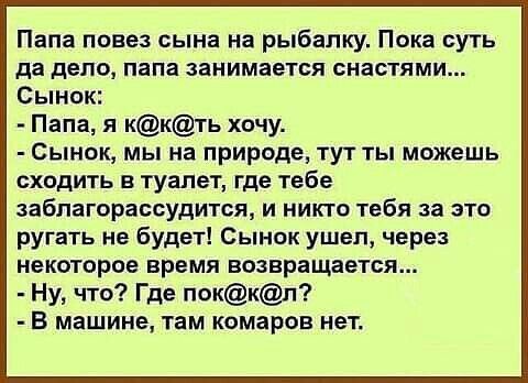 Папа повез сына на рыбалку. Пока суть да дело, папа занимается снастями...  Сынок:
- Папа, я к@к@т хочу.
- Сынок, мы на природе, тут ты можешь сходить в туалет, где тебе заблагорассудится, и никто тебя за это ругать не будет! Сынок ушел, через некоторое время возвращается...
- Ну, что? Где пок@л? 
- В машине, там комаров нет.
