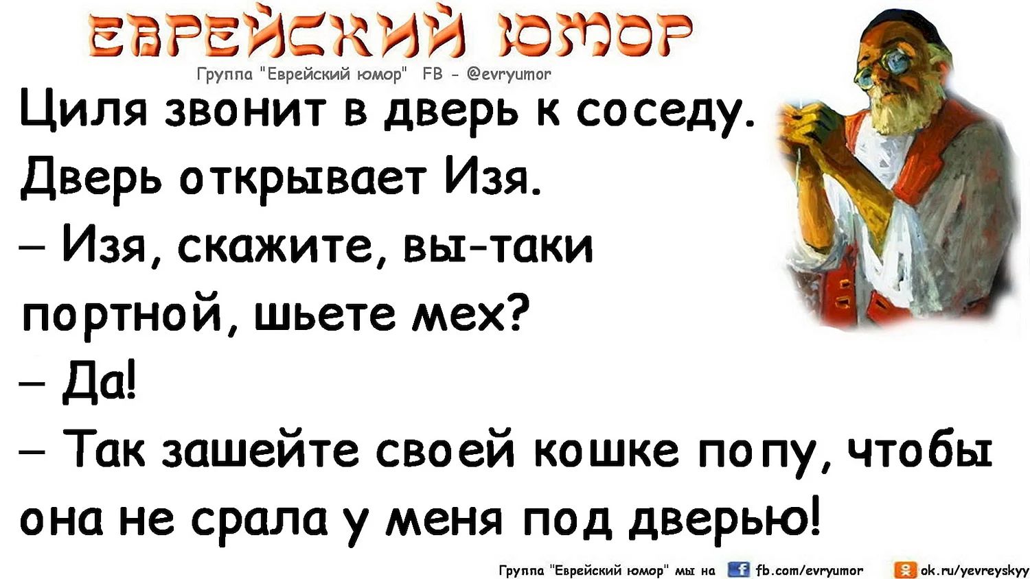 Циля звонит в дверь к соседу.
Дверь открывает Изя.
– Изя, скажите, вы-таки портной, шьете мех? 
– Да!
– Так зашейте своей кошке попу, чтобы она не срала у меня под дверью!