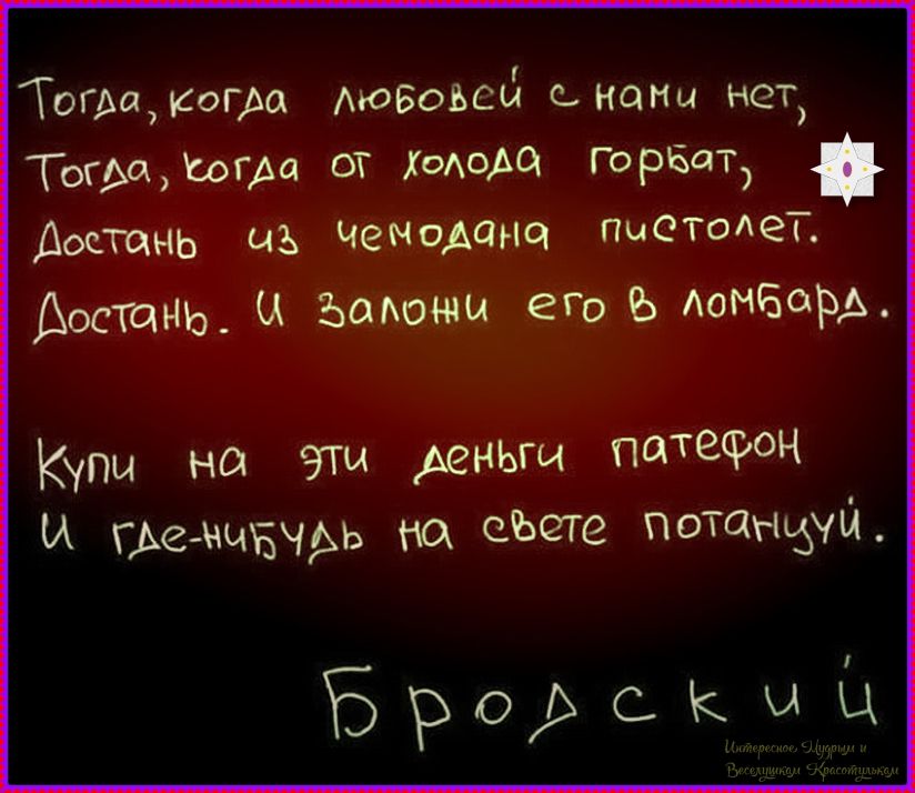 Тогда, когда любовью с нами нет,
Тогда, когда от холода горбат,
Достань из чемодана пистолет.
Достань. И заложи его в ломбард.
Купи на эти деньги патефон
И где-нибудь на свете потанцуй.

Бродский
