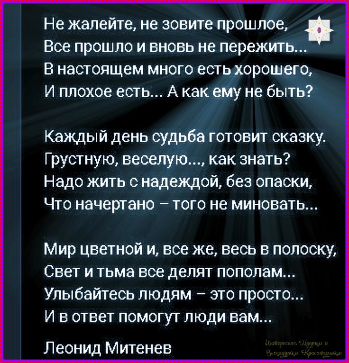 Не жалейте, не зовите прошлое,
Все прошло и вновь не пережить...
В настоящем много есть хорошего,
И плохое есть... А как ему не быть?

Каждый день судьба готовит сказку.
Грустную, веселую..., как знать?
Надо жить с надеждой, без опаски,
Что начертано – того не миновать...

Мир цветной, и все ж, весь в полоску,
Свет и тьма все делают пополам...
Улыбайтесь людям – это просто...
И в ответ помогут люди вам...

Леонид Митеньев