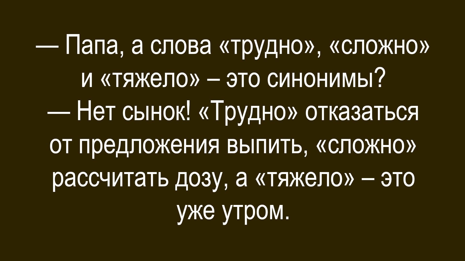 — Папа, а слова «трудно», «сложно» и «тяжело» – это синонимы?
— Нет сынок! «Трудно» отказаться от предложения выпить, «сложно» рассчитать дозу, а «тяжело» – это уже утром.